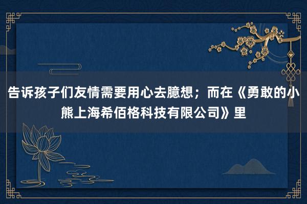 告诉孩子们友情需要用心去臆想；而在《勇敢的小熊上海希佰格科技有限公司》里