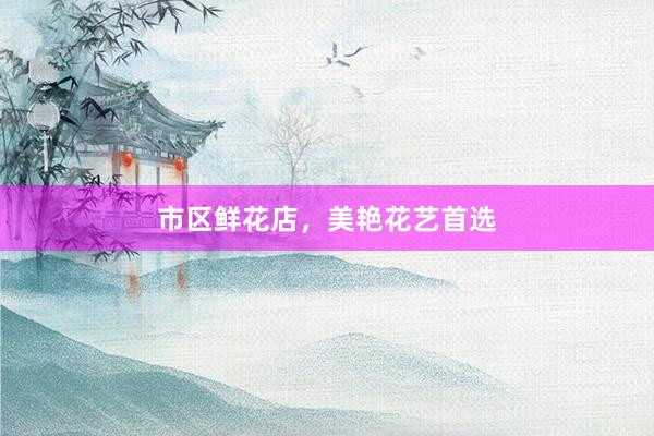 市区鲜花店，美艳花艺首选